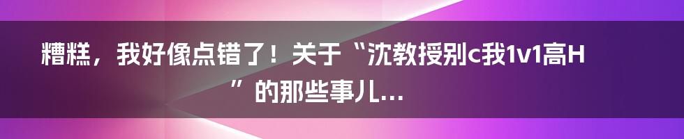 糟糕,我好像点错了!关于“沈教授别c我1v1高H”的那些事儿...