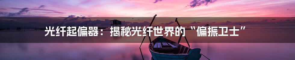 光纤起偏器:揭秘光纤世界的“偏振卫士”
