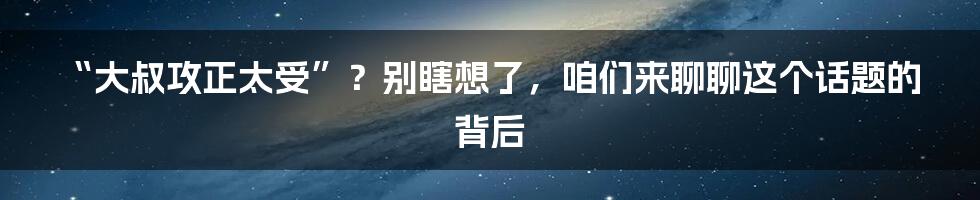 “大叔攻正太受”?别瞎想了,咱们来聊聊这个话题的背后