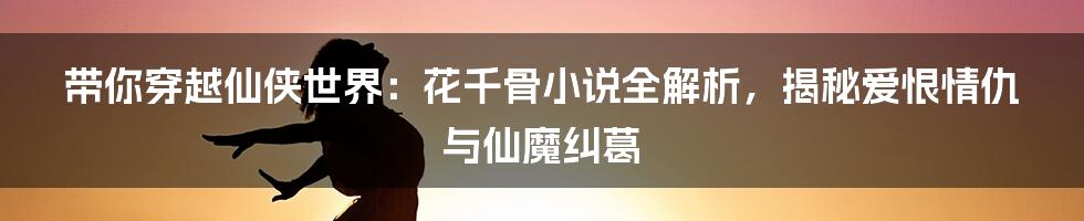 带你穿越仙侠世界:花千骨小说全解析,揭秘爱恨情仇与仙魔纠葛