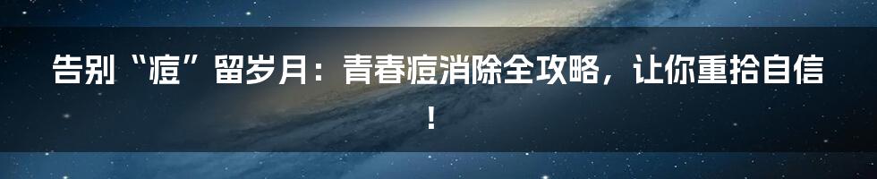 告别“痘”留岁月:青春痘消除全攻略,让你重拾自信!