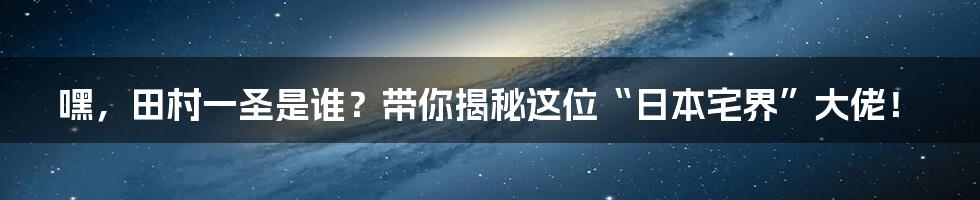 嘿,田村一圣是谁?带你揭秘这位“日本宅界”大佬!