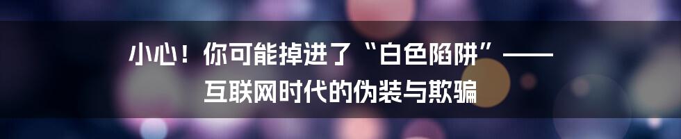 小心!你可能掉进了“白色陷阱”—— 互联网时代的伪装与欺骗