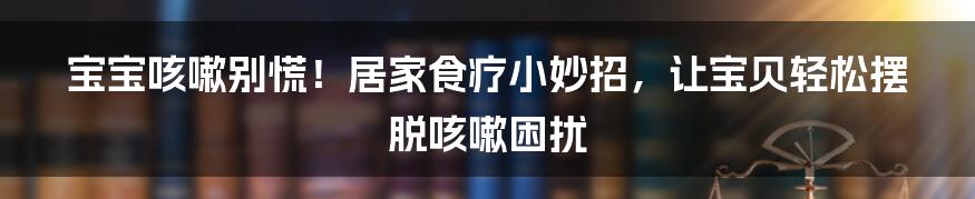 宝宝咳嗽别慌!居家食疗小妙招,让宝贝轻松摆脱咳嗽困扰