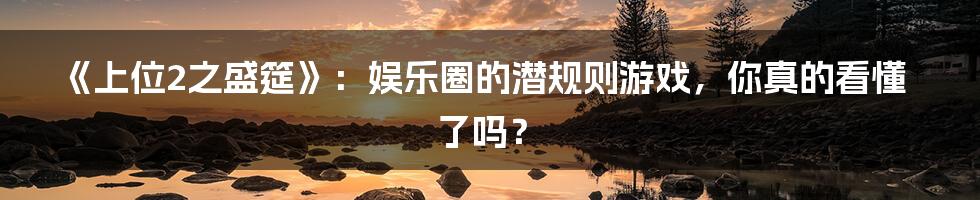 《上位2之盛筵》：娱乐圈的潜规则游戏，你真的看懂了吗？