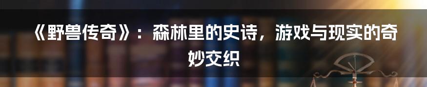 《野兽传奇》:森林里的史诗,游戏与现实的奇妙交织
