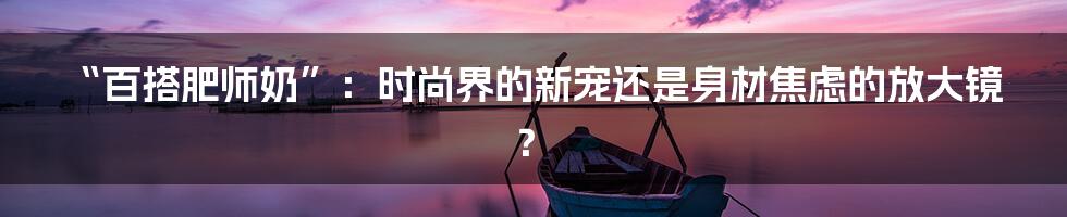 “百搭肥师奶”:时尚界的新宠还是身材焦虑的放大镜?
