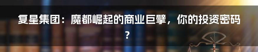 复星集团:魔都崛起的商业巨擘,你的投资密码?