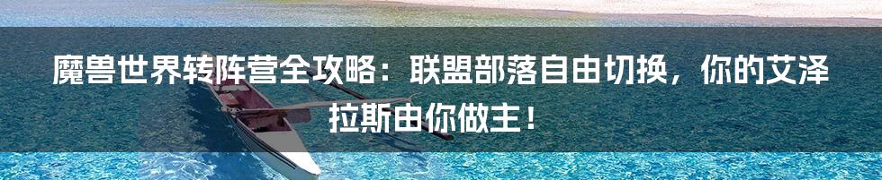 魔兽世界转阵营全攻略：联盟部落自由切换，你的艾泽拉斯由你做主！