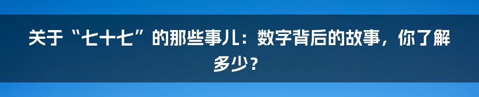 关于“七十七”的那些事儿:数字背后的故事,你了解多少?