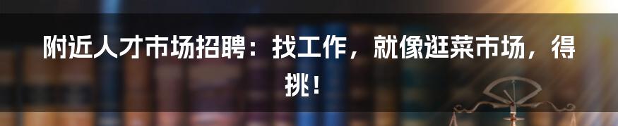 附近人才市场招聘：找工作，就像逛菜市场，得挑！