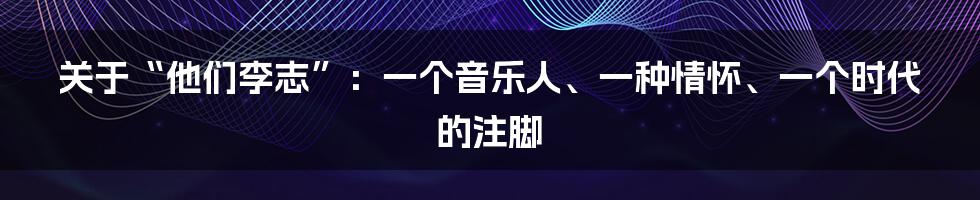 关于“他们李志”:一个音乐人、一种情怀、一个时代的注脚