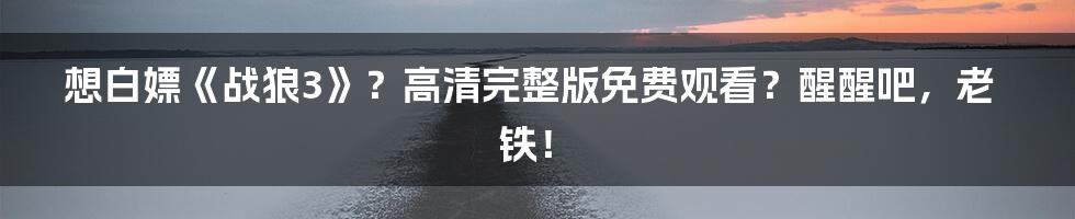 想白嫖《战狼3》？高清完整版免费观看？醒醒吧，老铁！