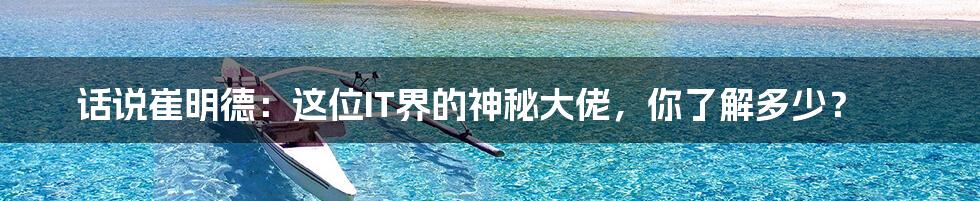 话说崔明德:这位IT界的神秘大佬,你了解多少?