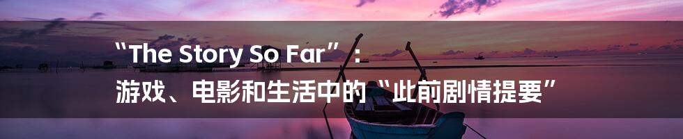 “The Story So Far”: 游戏、电影和生活中的“此前剧情提要”