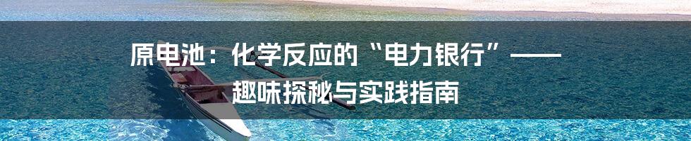 原电池:化学反应的“电力银行”—— 趣味探秘与实践指南