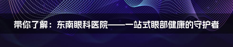 带你了解:东南眼科医院——一站式眼部健康的守护者