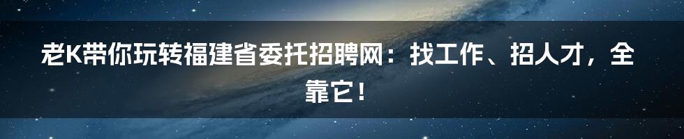 老K带你玩转福建省委托招聘网:找工作、招人才,全靠它!