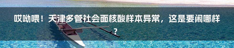 哎呦喂！天津多管社会面核酸样本异常，这是要闹哪样？