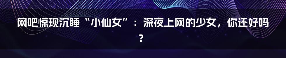 网吧惊现沉睡“小仙女”:深夜上网的少女,你还好吗?