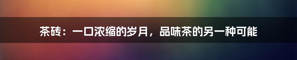 茶砖：一口浓缩的岁月，品味茶的另一种可能