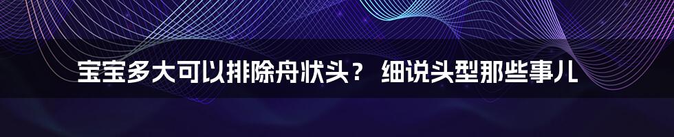 宝宝多大可以排除舟状头？ 细说头型那些事儿