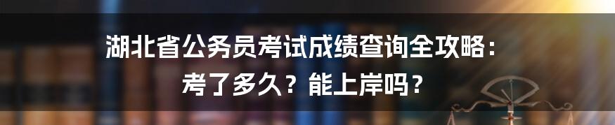 湖北省公务员考试成绩查询全攻略: 考了多久?能上岸吗?