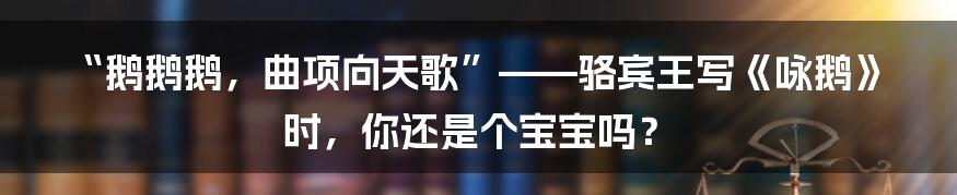 “鹅鹅鹅,曲项向天歌”——骆宾王写《咏鹅》时,你还是个宝宝吗?