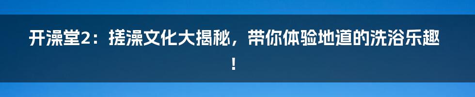开澡堂2:搓澡文化大揭秘,带你体验地道的洗浴乐趣!