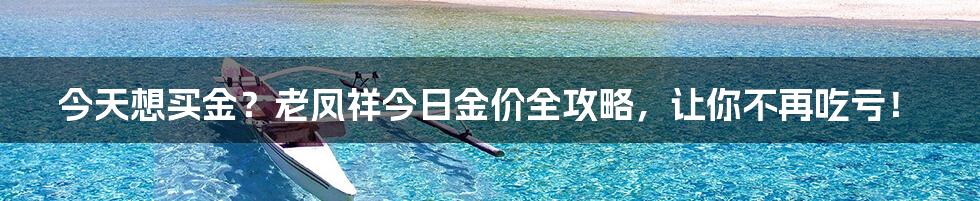 今天想买金?老凤祥今日金价全攻略,让你不再吃亏!