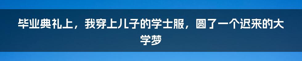 毕业典礼上,我穿上儿子的学士服,圆了一个迟来的大学梦