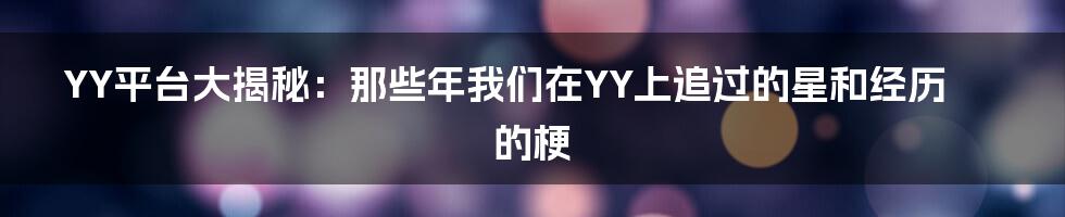 YY平台大揭秘:那些年我们在YY上追过的星和经历的梗