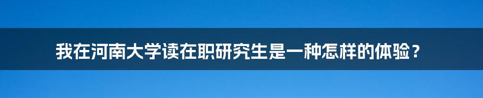 我在河南大学读在职研究生是一种怎样的体验?