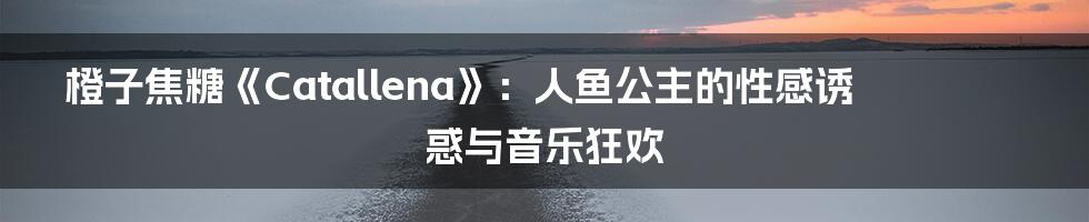 橙子焦糖《Catallena》:人鱼公主的性感诱惑与音乐狂欢