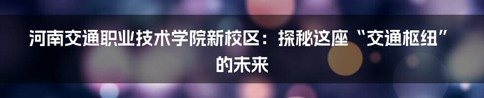 河南交通职业技术学院新校区:探秘这座“交通枢纽”的未来