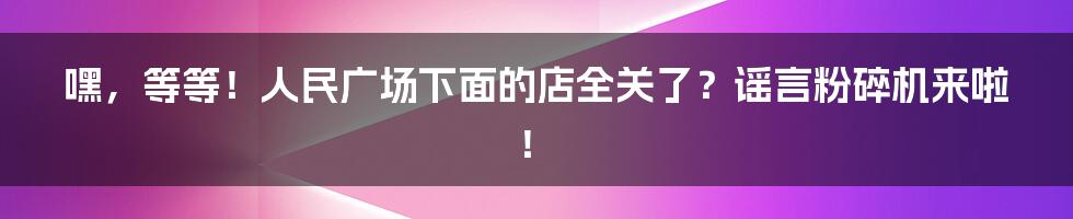 嘿，等等！人民广场下面的店全关了？谣言粉碎机来啦！