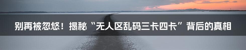 别再被忽悠！揭秘“无人区乱码三卡四卡”背后的真相