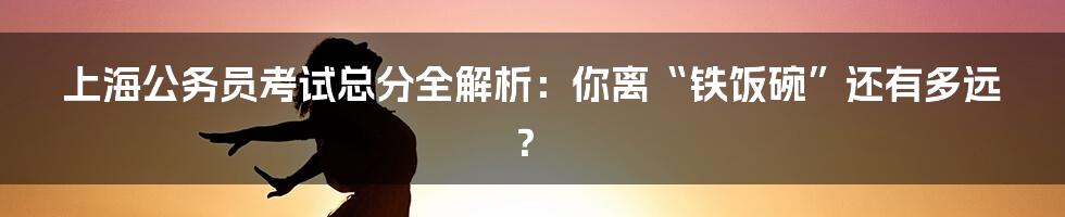 上海公务员考试总分全解析：你离“铁饭碗”还有多远？