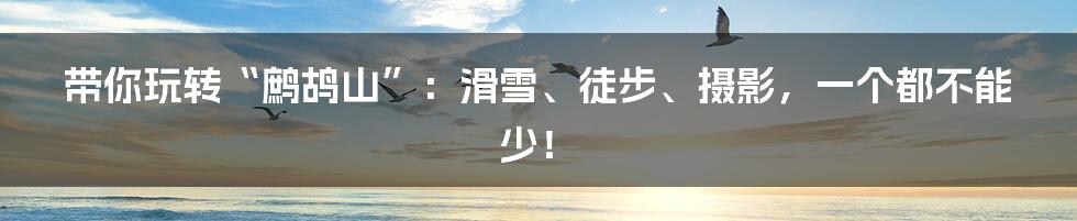 带你玩转“鹧鸪山”:滑雪、徒步、摄影,一个都不能少!