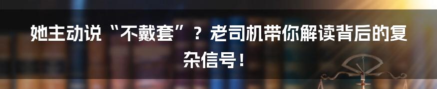 她主动说“不戴套”?老司机带你解读背后的复杂信号!