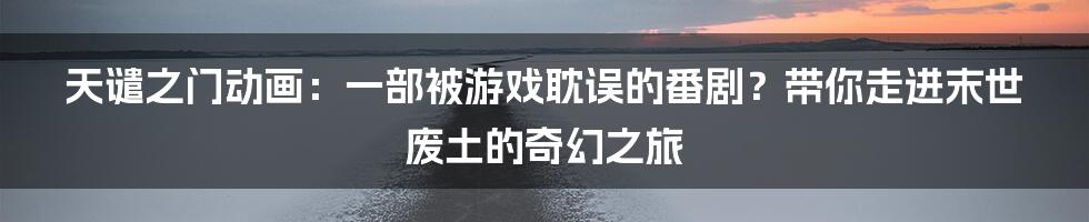 天谴之门动画：一部被游戏耽误的番剧？带你走进末世废土的奇幻之旅