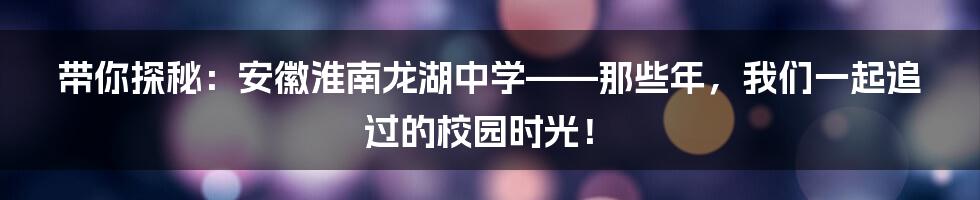 带你探秘：安徽淮南龙湖中学——那些年，我们一起追过的校园时光！