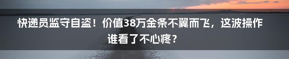 快递员监守自盗!价值38万金条不翼而飞,这波操作谁看了不心疼?