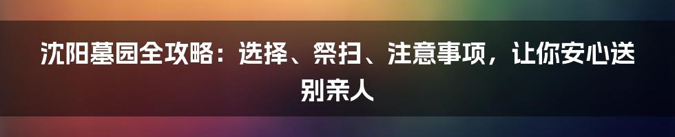 沈阳墓园全攻略：选择、祭扫、注意事项，让你安心送别亲人