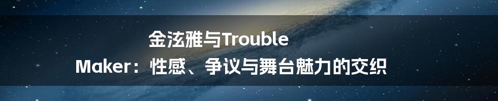 金泫雅与Trouble Maker:性感、争议与舞台魅力的交织