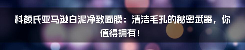 科颜氏亚马逊白泥净致面膜：清洁毛孔的秘密武器，你值得拥有！