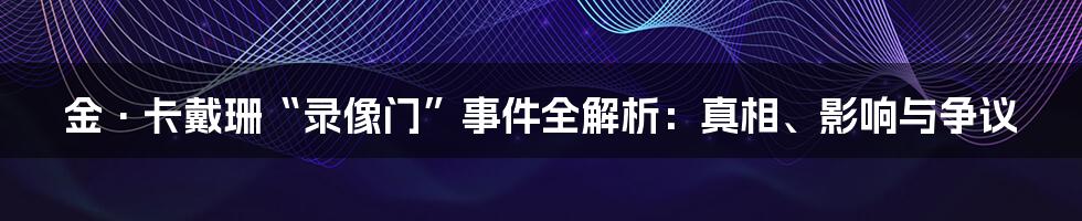 金·卡戴珊“录像门”事件全解析：真相、影响与争议