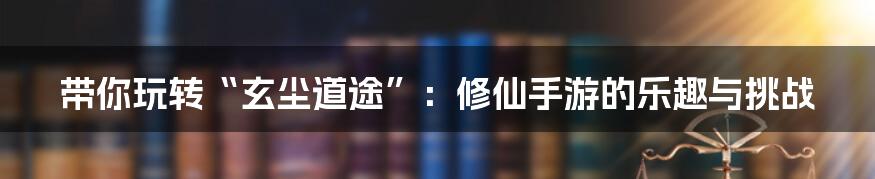 带你玩转“玄尘道途”:修仙手游的乐趣与挑战
