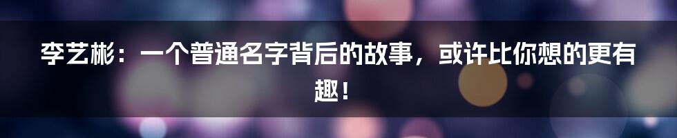 李艺彬:一个普通名字背后的故事,或许比你想的更有趣!