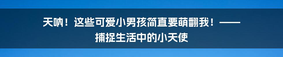 天呐!这些可爱小男孩简直要萌翻我!—— 捕捉生活中的小天使